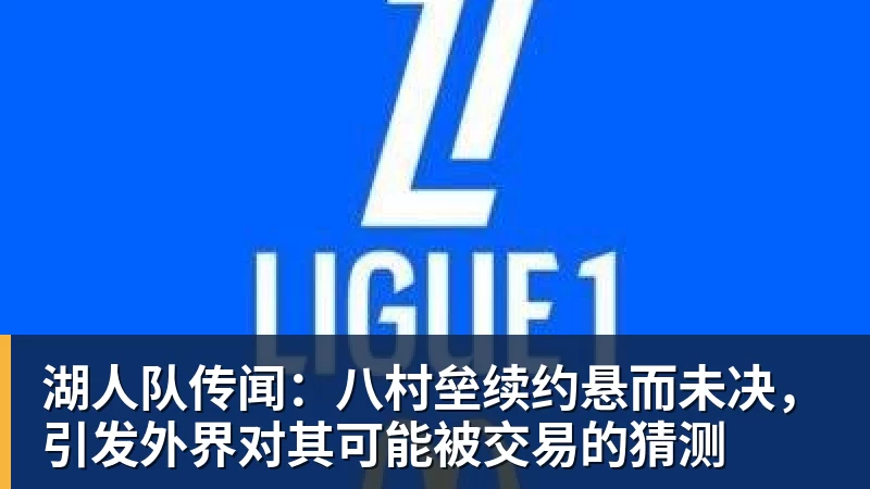 湖人队传闻：八村垒续约悬而未决，引发外界对其可能被交易的猜测