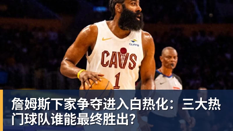 詹姆斯下家争夺进入白热化:三大热门球队谁能最终胜出?