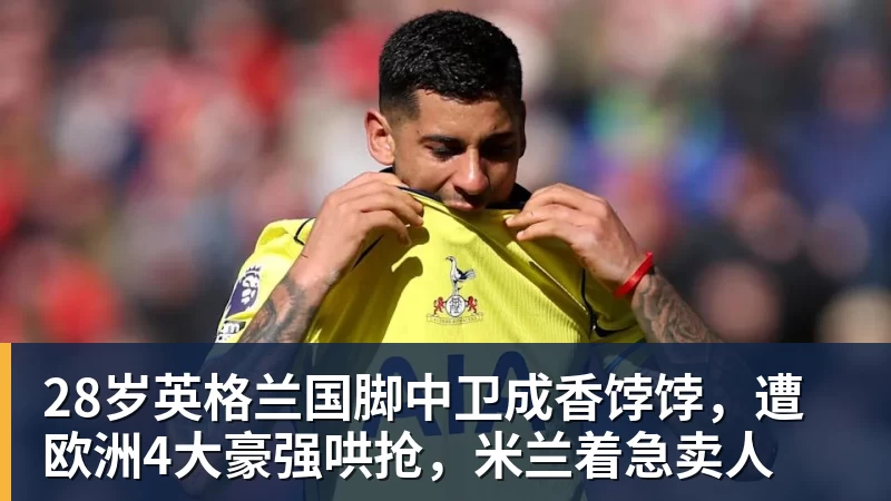 JS金沙28岁英格兰国脚中卫成香饽饽，遭欧洲4大豪强哄抢，米兰着急卖人
